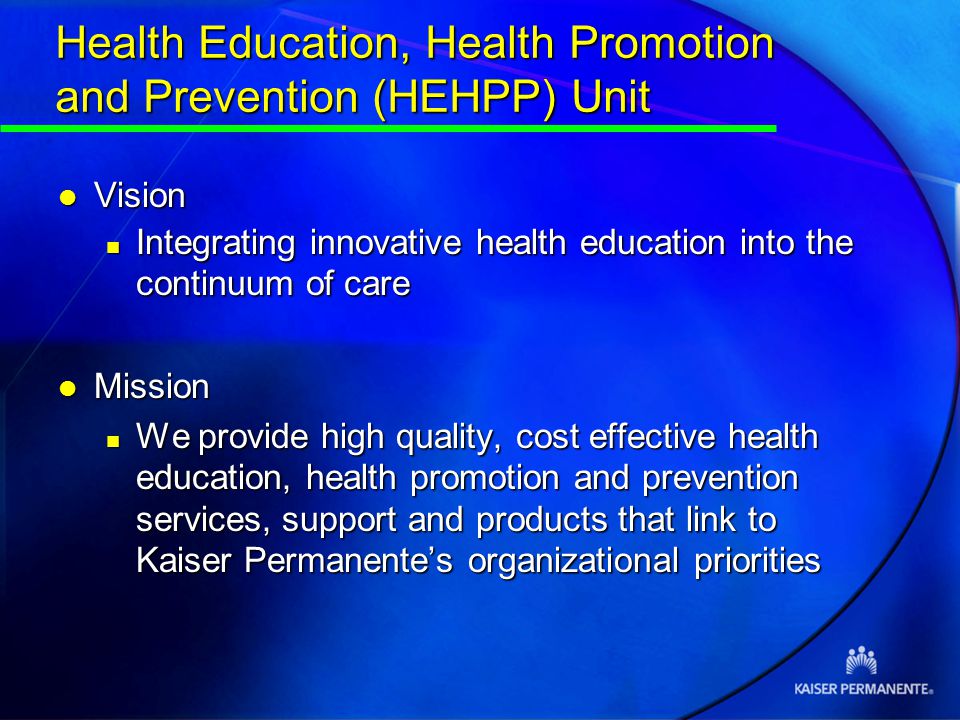 Health Education, Health Promotion and Prevention (HEHPP) Unit l Vision n Integrating innovative health education into the continuum of care l Mission n We provide high quality, cost effective health education, health promotion and prevention services, support and products that link to Kaiser Permanente’s organizational priorities