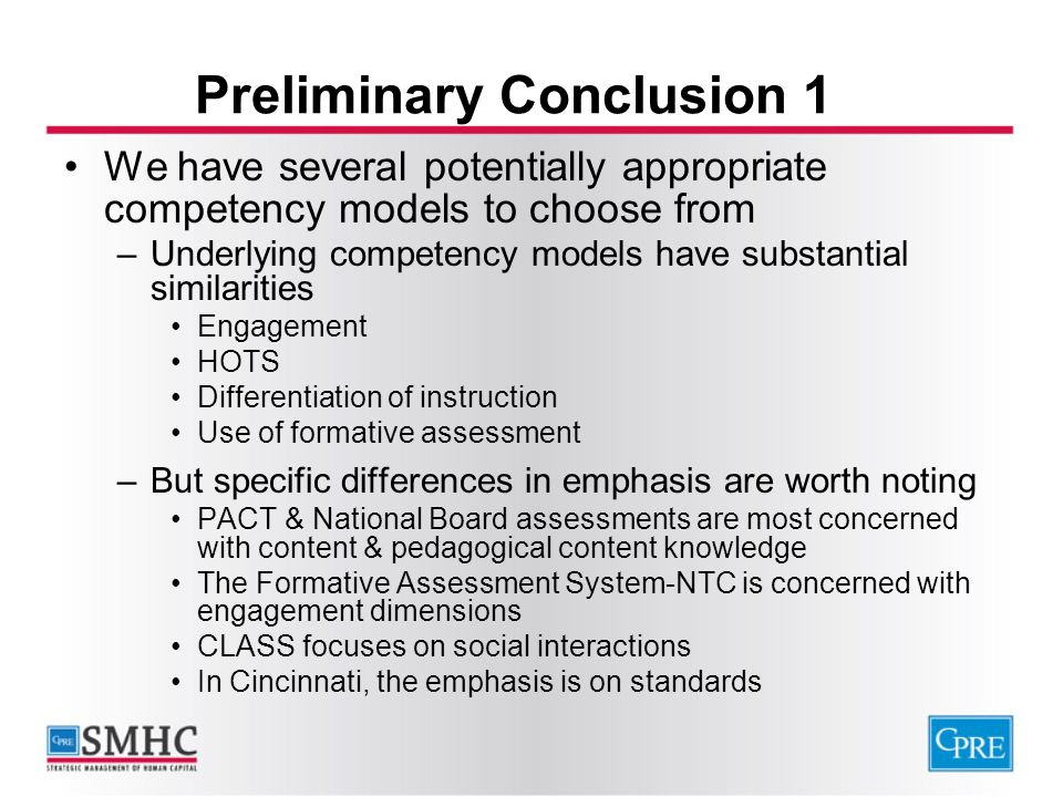 Preliminary Conclusion 1 We have several potentially appropriate competency models to choose from –Underlying competency models have substantial similarities Engagement HOTS Differentiation of instruction Use of formative assessment –But specific differences in emphasis are worth noting PACT & National Board assessments are most concerned with content & pedagogical content knowledge The Formative Assessment System-NTC is concerned with engagement dimensions CLASS focuses on social interactions In Cincinnati, the emphasis is on standards