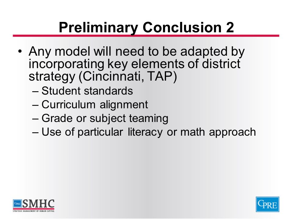 Preliminary Conclusion 2 Any model will need to be adapted by incorporating key elements of district strategy (Cincinnati, TAP) –Student standards –Curriculum alignment –Grade or subject teaming –Use of particular literacy or math approach