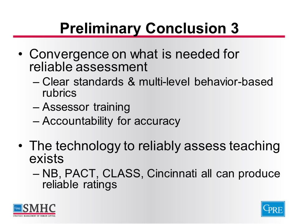 Preliminary Conclusion 3 Convergence on what is needed for reliable assessment –Clear standards & multi-level behavior-based rubrics –Assessor training –Accountability for accuracy The technology to reliably assess teaching exists –NB, PACT, CLASS, Cincinnati all can produce reliable ratings