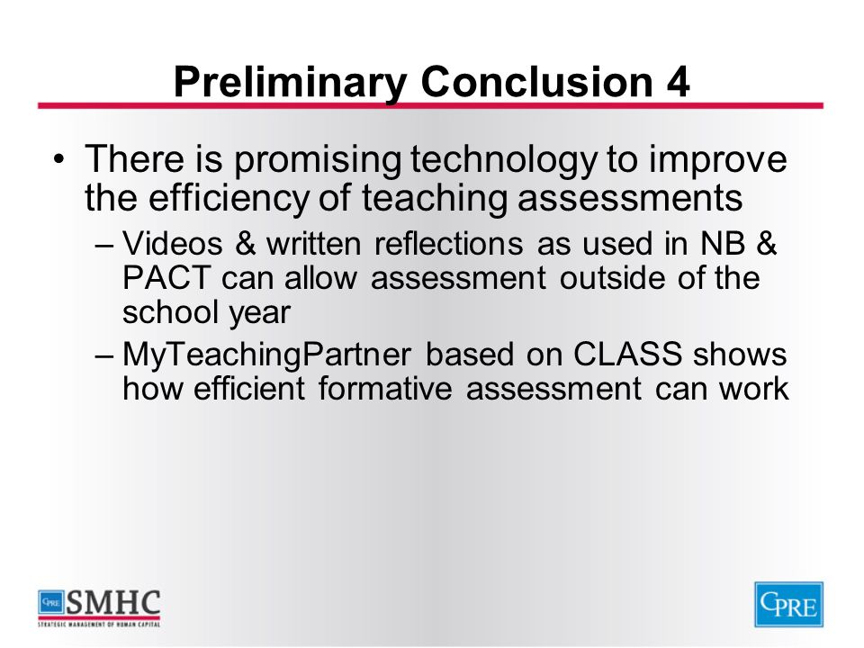 Preliminary Conclusion 4 There is promising technology to improve the efficiency of teaching assessments –Videos & written reflections as used in NB & PACT can allow assessment outside of the school year –MyTeachingPartner based on CLASS shows how efficient formative assessment can work