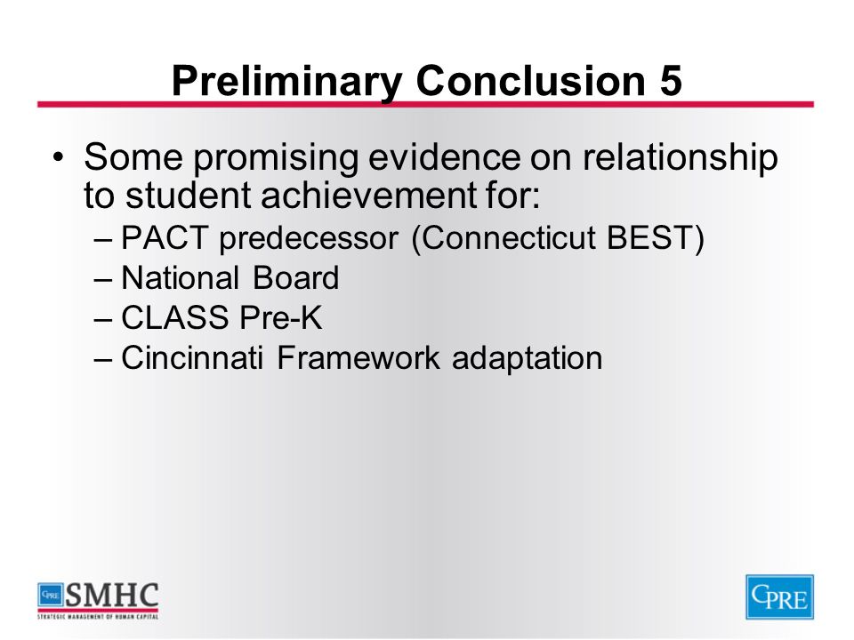 Preliminary Conclusion 5 Some promising evidence on relationship to student achievement for: –PACT predecessor (Connecticut BEST) –National Board –CLASS Pre-K –Cincinnati Framework adaptation