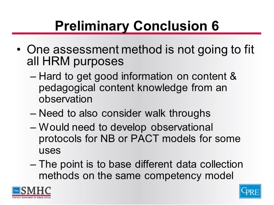 Preliminary Conclusion 6 One assessment method is not going to fit all HRM purposes –Hard to get good information on content & pedagogical content knowledge from an observation –Need to also consider walk throughs –Would need to develop observational protocols for NB or PACT models for some uses –The point is to base different data collection methods on the same competency model