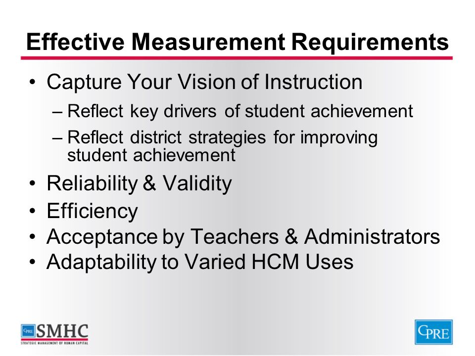 Effective Measurement Requirements Capture Your Vision of Instruction –Reflect key drivers of student achievement –Reflect district strategies for improving student achievement Reliability & Validity Efficiency Acceptance by Teachers & Administrators Adaptability to Varied HCM Uses