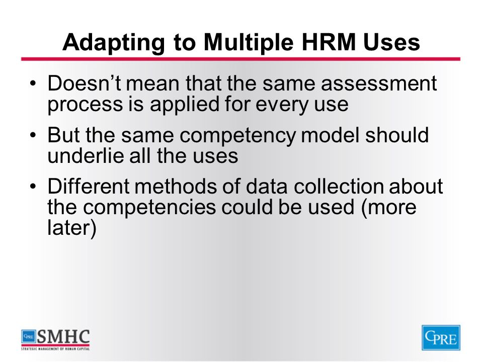 Adapting to Multiple HRM Uses Doesn’t mean that the same assessment process is applied for every use But the same competency model should underlie all the uses Different methods of data collection about the competencies could be used (more later)