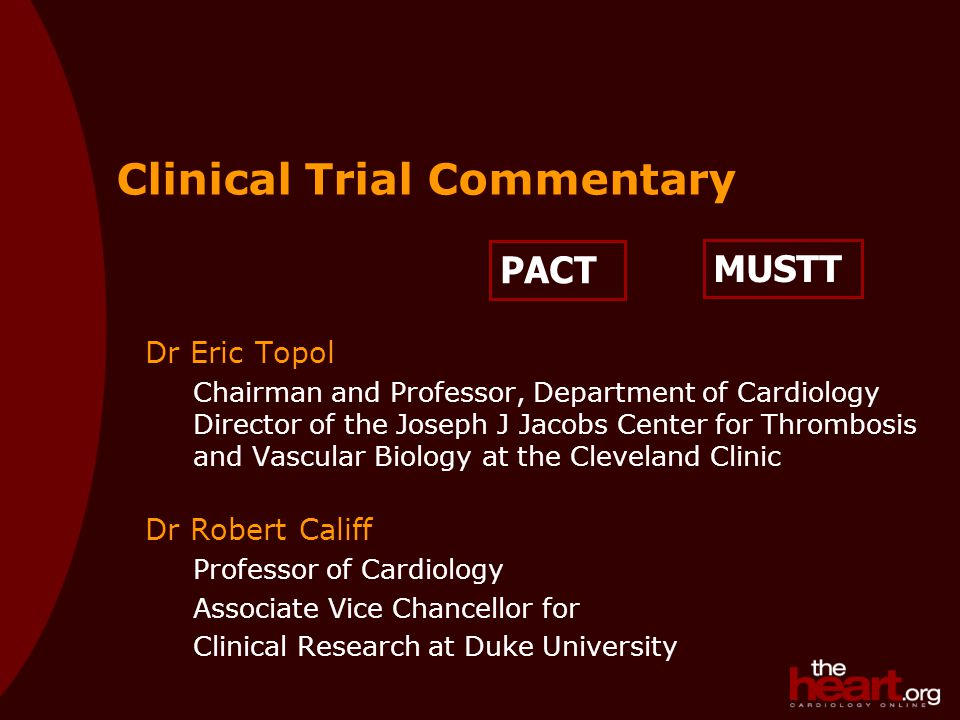 PACT Clinical Trial Commentary Dr Eric Topol Chairman and Professor, Department of Cardiology Director of the Joseph J Jacobs Center for Thrombosis and Vascular Biology at the Cleveland Clinic Dr Robert Califf Professor of Cardiology Associate Vice Chancellor for Clinical Research at Duke University MUSTT