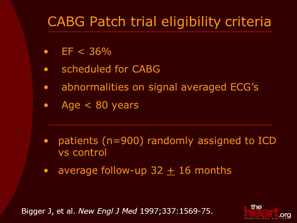 CABG Patch trial eligibility criteria EF < 36% scheduled for CABG abnormalities on signal averaged ECG’s Age < 80 years patients (n=900) randomly assigned to ICD vs control average follow-up months Bigger J, et al.