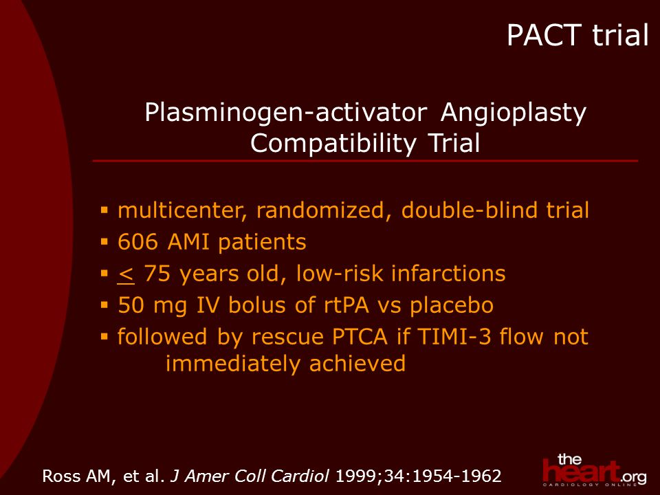 Plasminogen-activator Angioplasty Compatibility Trial  multicenter, randomized, double-blind trial  606 AMI patients  < 75 years old, low-risk infarctions  50 mg IV bolus of rtPA vs placebo  followed by rescue PTCA if TIMI-3 flow not immediately achieved PACT trial Ross AM, et al.