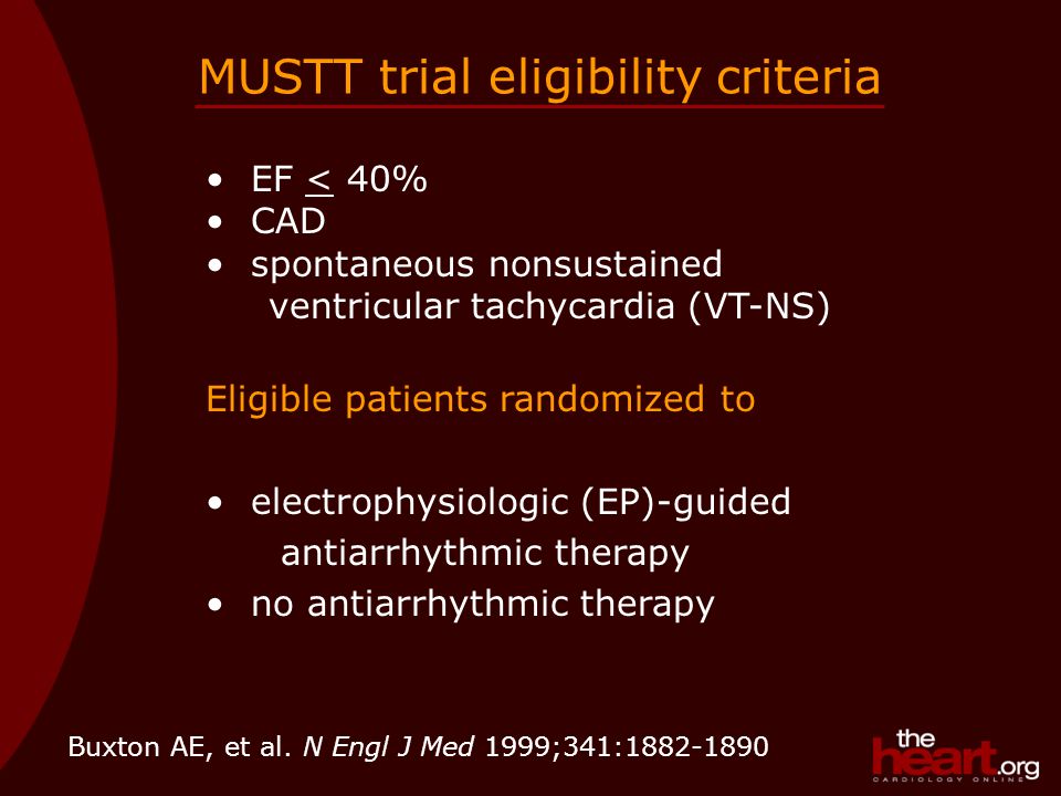 MUSTT trial eligibility criteria EF < 40% CAD spontaneous nonsustained ventricular tachycardia (VT-NS) Eligible patients randomized to electrophysiologic (EP)-guided antiarrhythmic therapy no antiarrhythmic therapy Buxton AE, et al.