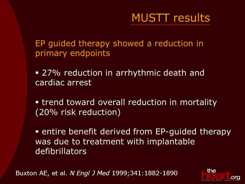 EP guided therapy showed a reduction in primary endpoints  27% reduction in arrhythmic death and cardiac arrest  trend toward overall reduction in mortality (20% risk reduction)  entire benefit derived from EP-guided therapy was due to treatment with implantable defibrillators MUSTT results Buxton AE, et al.