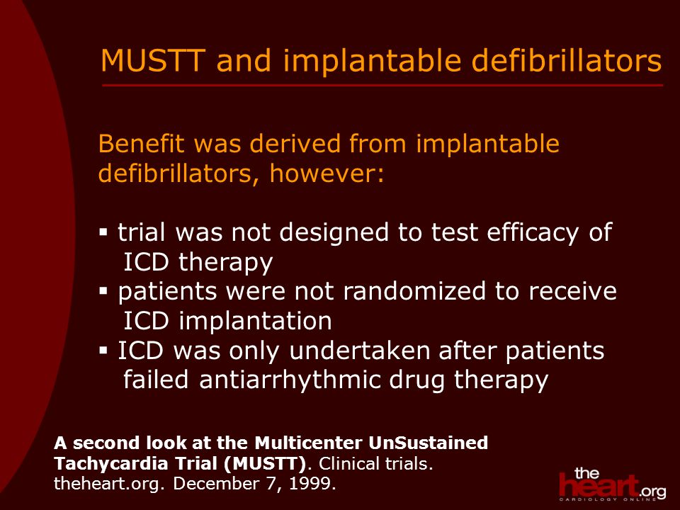 Benefit was derived from implantable defibrillators, however:  trial was not designed to test efficacy of ICD therapy  patients were not randomized to receive ICD implantation  ICD was only undertaken after patients failed antiarrhythmic drug therapy MUSTT and implantable defibrillators A second look at the Multicenter UnSustained Tachycardia Trial (MUSTT).