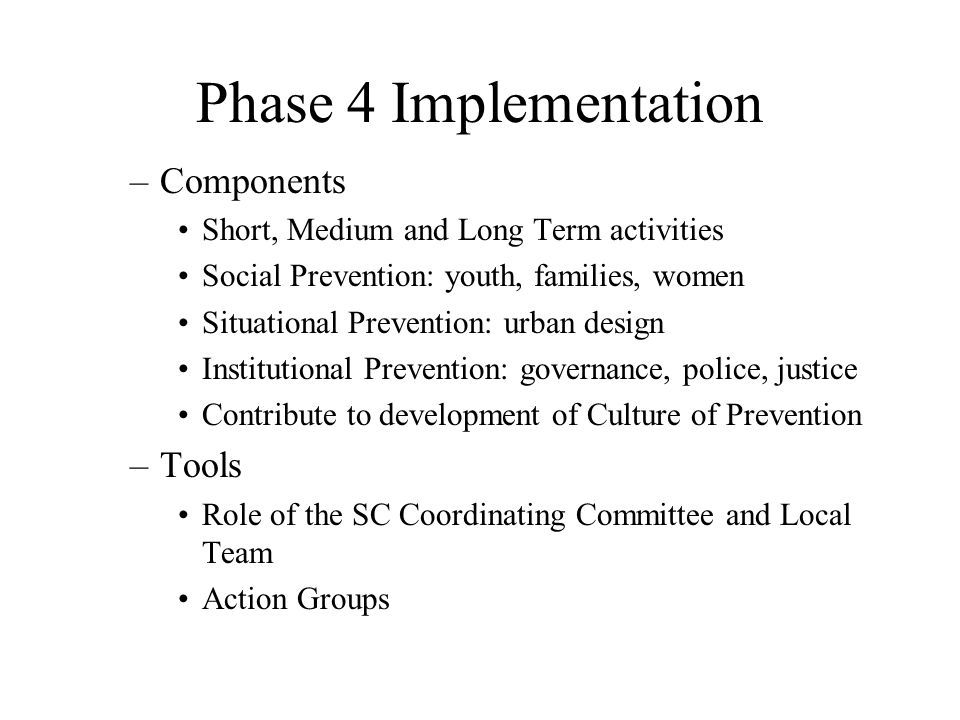 –Components Short, Medium and Long Term activities Social Prevention: youth, families, women Situational Prevention: urban design Institutional Prevention: governance, police, justice Contribute to development of Culture of Prevention –Tools Role of the SC Coordinating Committee and Local Team Action Groups Phase 4 Implementation