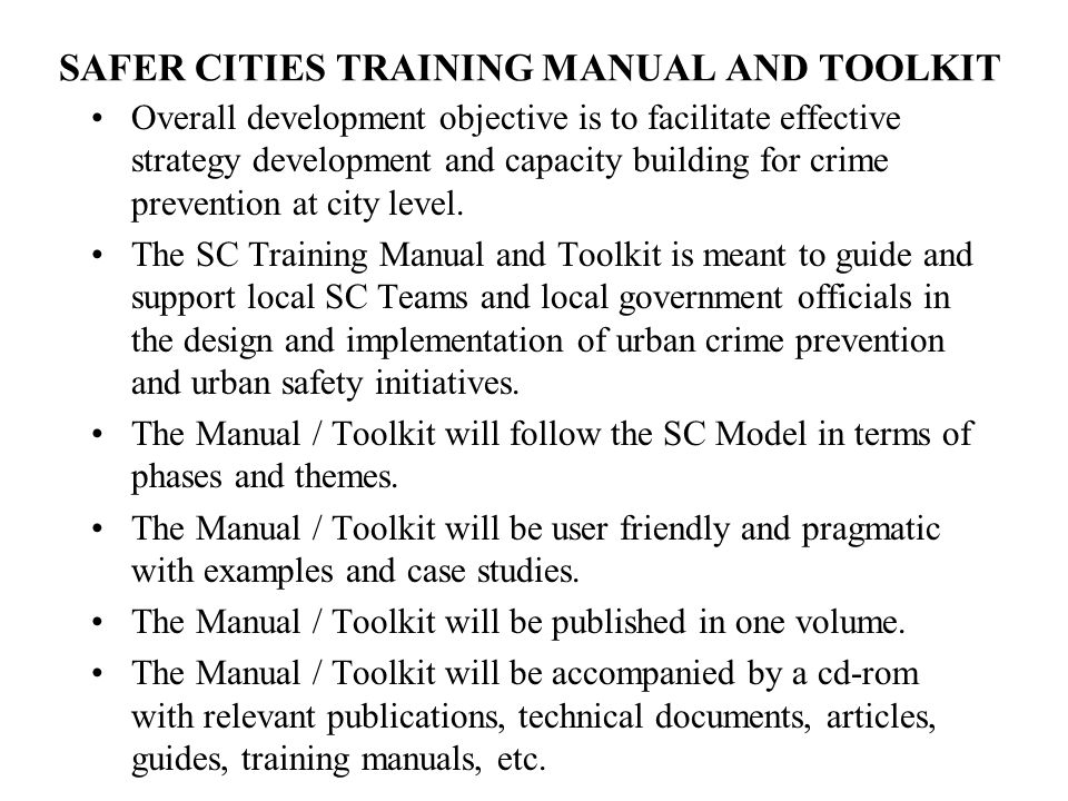 SAFER CITIES TRAINING MANUAL AND TOOLKIT Overall development objective is to facilitate effective strategy development and capacity building for crime prevention at city level.