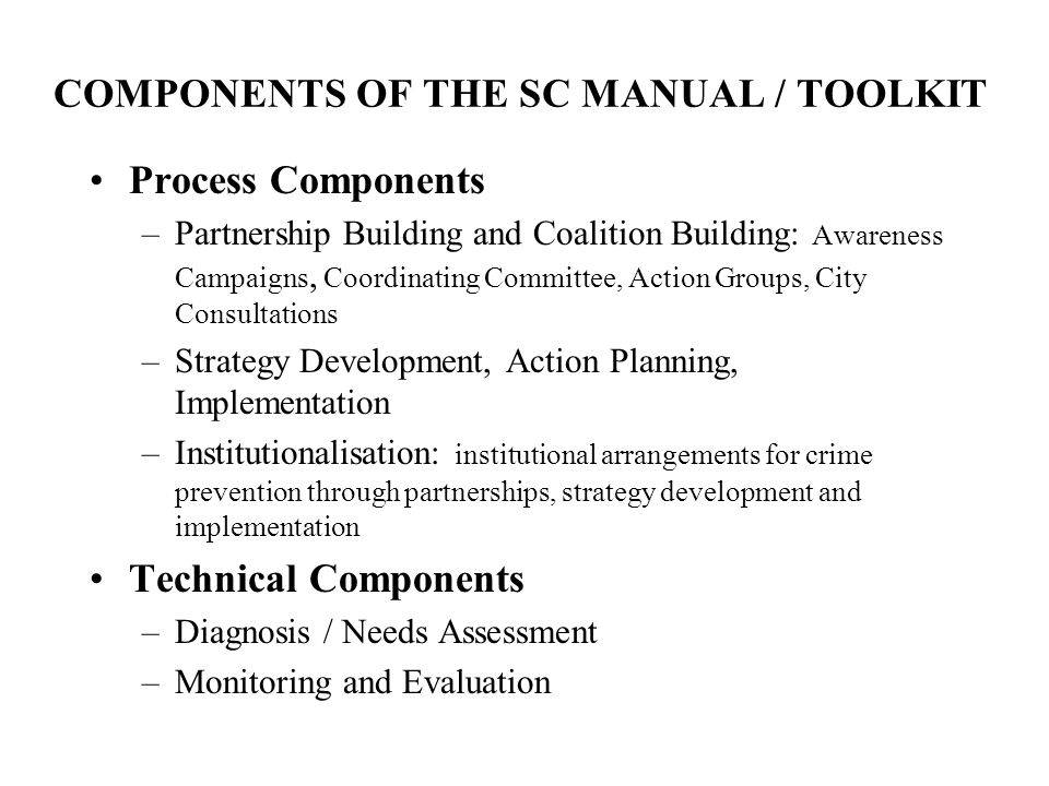 COMPONENTS OF THE SC MANUAL / TOOLKIT Process Components –Partnership Building and Coalition Building: Awareness Campaigns, Coordinating Committee, Action Groups, City Consultations –Strategy Development, Action Planning, Implementation –Institutionalisation: institutional arrangements for crime prevention through partnerships, strategy development and implementation Technical Components –Diagnosis / Needs Assessment –Monitoring and Evaluation