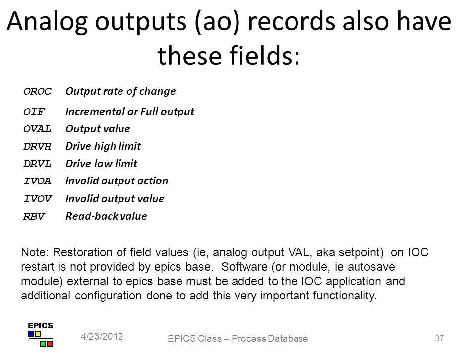 Analog outputs (ao) records also have these fields: OROC Output rate of change OIF Incremental or Full output OVAL Output value DRVH Drive high limit DRVL Drive low limit IVOA Invalid output action IVOV Invalid output value RBV Read-back value EPICS Class – Process Database 37 4/23/2012 Note: Restoration of field values (ie, analog output VAL, aka setpoint) on IOC restart is not provided by epics base.