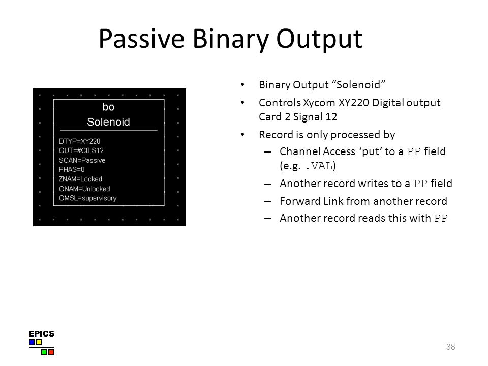 38 Passive Binary Output Binary Output Solenoid Controls Xycom XY220 Digital output Card 2 Signal 12 Record is only processed by – Channel Access ‘put’ to a PP field (e.g..VAL ) – Another record writes to a PP field – Forward Link from another record – Another record reads this with PP