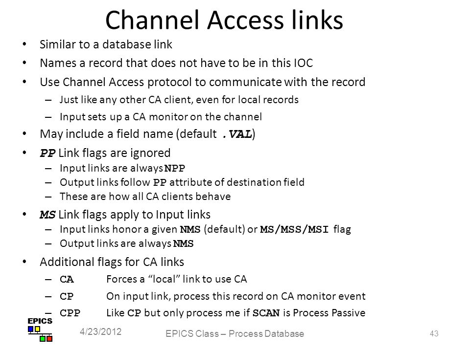 Channel Access links Similar to a database link Names a record that does not have to be in this IOC Use Channel Access protocol to communicate with the record – Just like any other CA client, even for local records – Input sets up a CA monitor on the channel May include a field name (default.VAL ) PP Link flags are ignored – Input links are always NPP – Output links follow PP attribute of destination field – These are how all CA clients behave MS Link flags apply to Input links – Input links honor a given NMS (default) or MS/MSS/MSI flag – Output links are always NMS Additional flags for CA links – CA Forces a local link to use CA – CP On input link, process this record on CA monitor event – CPP Like CP but only process me if SCAN is Process Passive EPICS Class – Process Database 43 4/23/2012