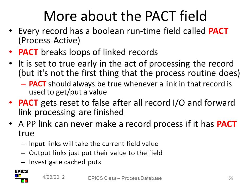 More about the PACT field Every record has a boolean run-time field called PACT (Process Active) PACT breaks loops of linked records It is set to true early in the act of processing the record (but it s not the first thing that the process routine does) – PACT should always be true whenever a link in that record is used to get/put a value PACT gets reset to false after all record I/O and forward link processing are finished A PP link can never make a record process if it has PACT true – Input links will take the current field value – Output links just put their value to the field – Investigate cached puts EPICS Class – Process Database 59 4/23/2012