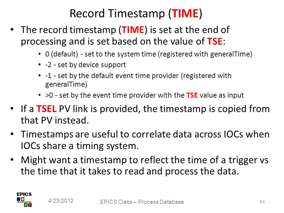 Record Timestamp (TIME) The record timestamp (TIME) is set at the end of processing and is set based on the value of TSE: 0 (default) - set to the system time (registered with generalTime) -2 - set by device support -1 - set by the default event time provider (registered with generalTime) >0 - set by the event time provider with the TSE value as input If a TSEL PV link is provided, the timestamp is copied from that PV instead.