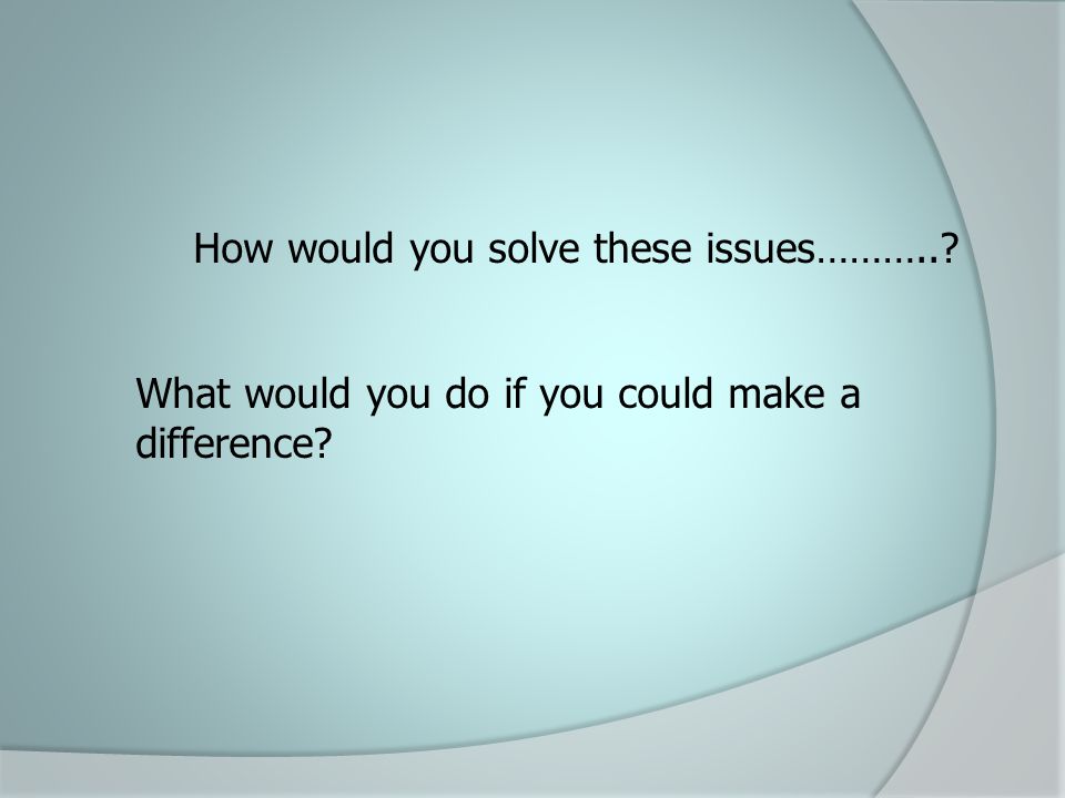 How would you solve these issues……….. What would you do if you could make a difference