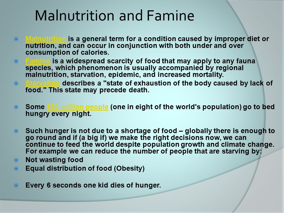 Malnutrition and Famine  Malnutrition is a general term for a condition caused by improper diet or nutrition, and can occur in conjunction with both under and over consumption of calories.