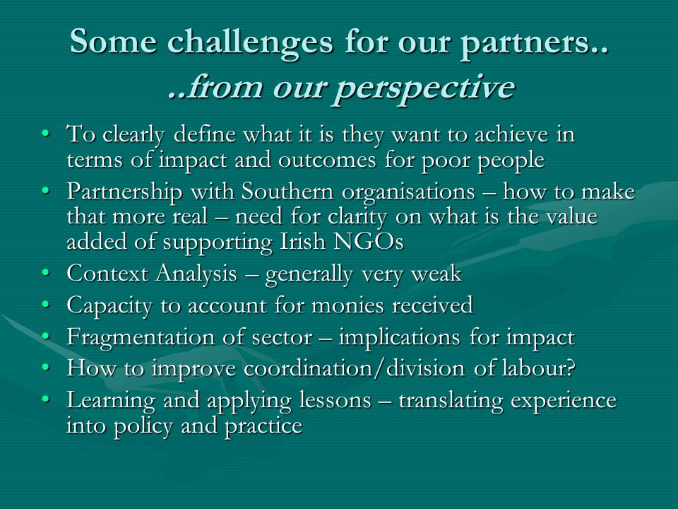 Some challenges for our partners....from our perspective To clearly define what it is they want to achieve in terms of impact and outcomes for poor peopleTo clearly define what it is they want to achieve in terms of impact and outcomes for poor people Partnership with Southern organisations – how to make that more real – need for clarity on what is the value added of supporting Irish NGOsPartnership with Southern organisations – how to make that more real – need for clarity on what is the value added of supporting Irish NGOs Context Analysis – generally very weakContext Analysis – generally very weak Capacity to account for monies receivedCapacity to account for monies received Fragmentation of sector – implications for impactFragmentation of sector – implications for impact How to improve coordination/division of labour How to improve coordination/division of labour.