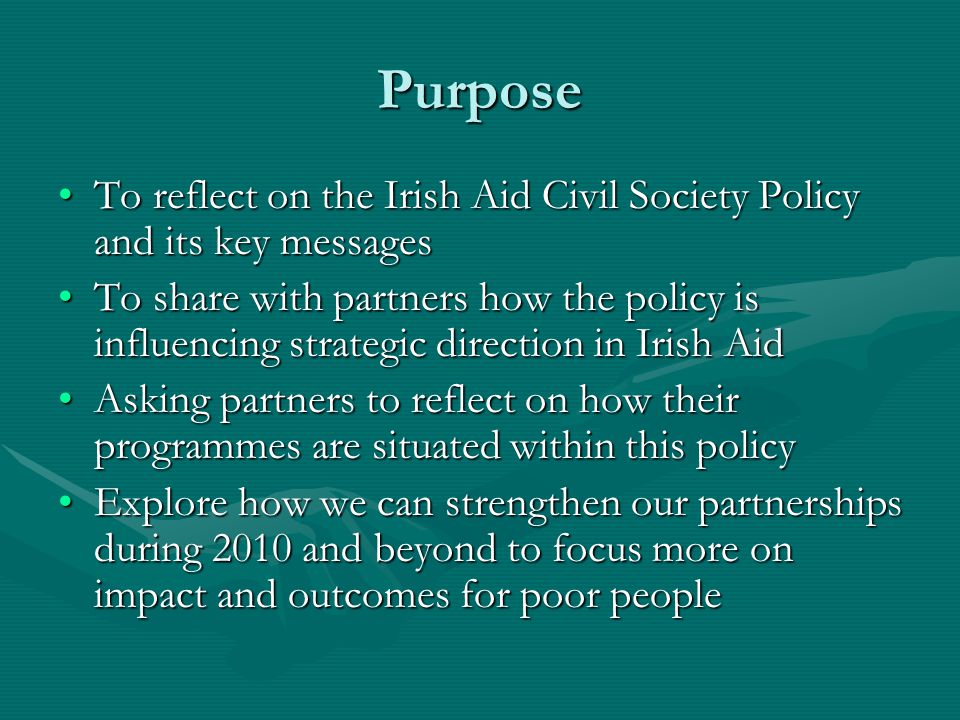 Purpose To reflect on the Irish Aid Civil Society Policy and its key messagesTo reflect on the Irish Aid Civil Society Policy and its key messages To share with partners how the policy is influencing strategic direction in Irish AidTo share with partners how the policy is influencing strategic direction in Irish Aid Asking partners to reflect on how their programmes are situated within this policyAsking partners to reflect on how their programmes are situated within this policy Explore how we can strengthen our partnerships during 2010 and beyond to focus more on impact and outcomes for poor peopleExplore how we can strengthen our partnerships during 2010 and beyond to focus more on impact and outcomes for poor people
