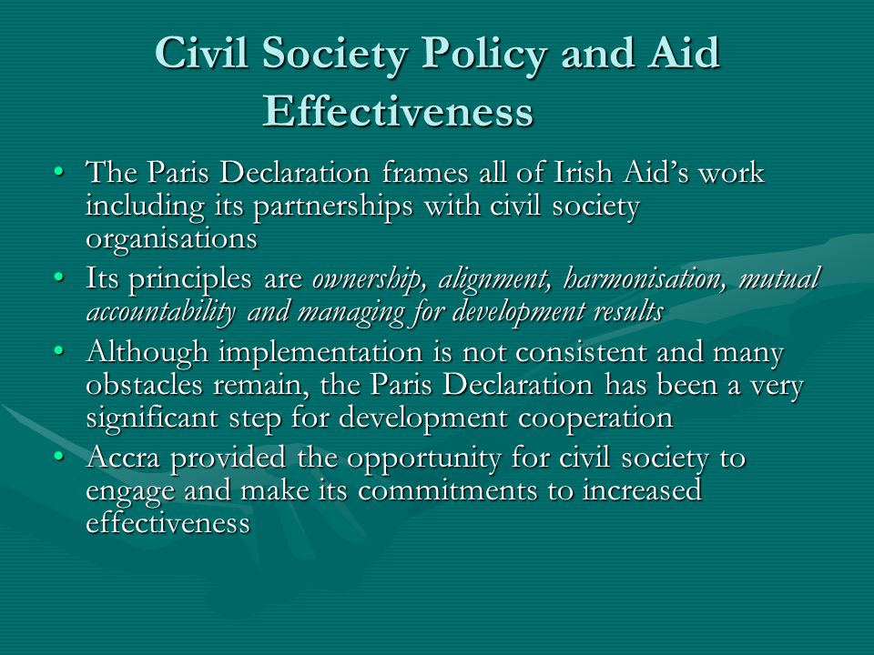 Civil Society Policy and Aid Effectiveness The Paris Declaration frames all of Irish Aid’s work including its partnerships with civil society organisationsThe Paris Declaration frames all of Irish Aid’s work including its partnerships with civil society organisations Its principles are ownership, alignment, harmonisation, mutual accountability and managing for development resultsIts principles are ownership, alignment, harmonisation, mutual accountability and managing for development results Although implementation is not consistent and many obstacles remain, the Paris Declaration has been a very significant step for development cooperationAlthough implementation is not consistent and many obstacles remain, the Paris Declaration has been a very significant step for development cooperation Accra provided the opportunity for civil society to engage and make its commitments to increased effectivenessAccra provided the opportunity for civil society to engage and make its commitments to increased effectiveness