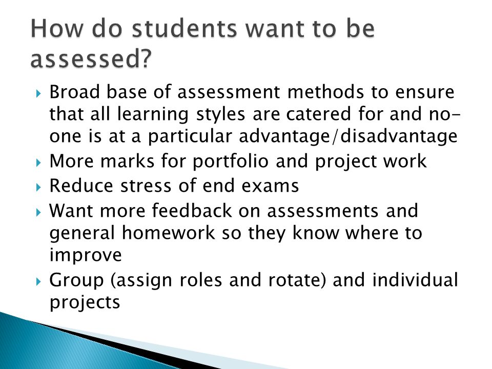  Broad base of assessment methods to ensure that all learning styles are catered for and no- one is at a particular advantage/disadvantage  More marks for portfolio and project work  Reduce stress of end exams  Want more feedback on assessments and general homework so they know where to improve  Group (assign roles and rotate) and individual projects