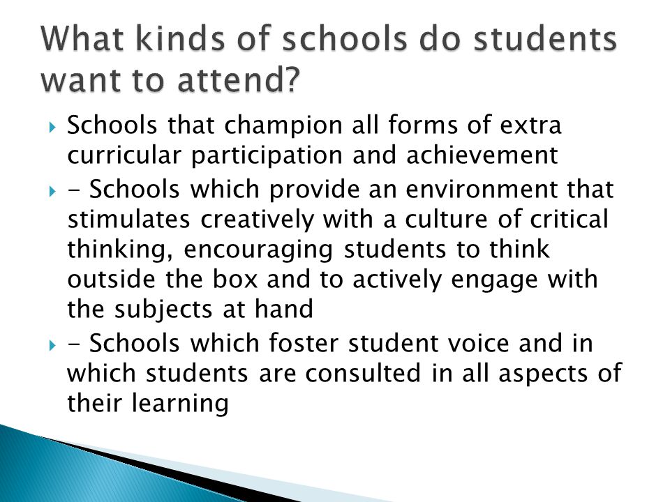  Schools that champion all forms of extra curricular participation and achievement  - Schools which provide an environment that stimulates creatively with a culture of critical thinking, encouraging students to think outside the box and to actively engage with the subjects at hand  - Schools which foster student voice and in which students are consulted in all aspects of their learning