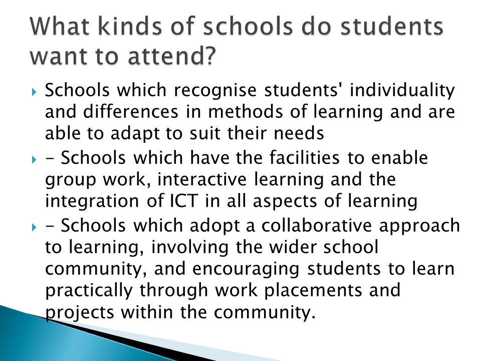  Schools which recognise students individuality and differences in methods of learning and are able to adapt to suit their needs  - Schools which have the facilities to enable group work, interactive learning and the integration of ICT in all aspects of learning  - Schools which adopt a collaborative approach to learning, involving the wider school community, and encouraging students to learn practically through work placements and projects within the community.
