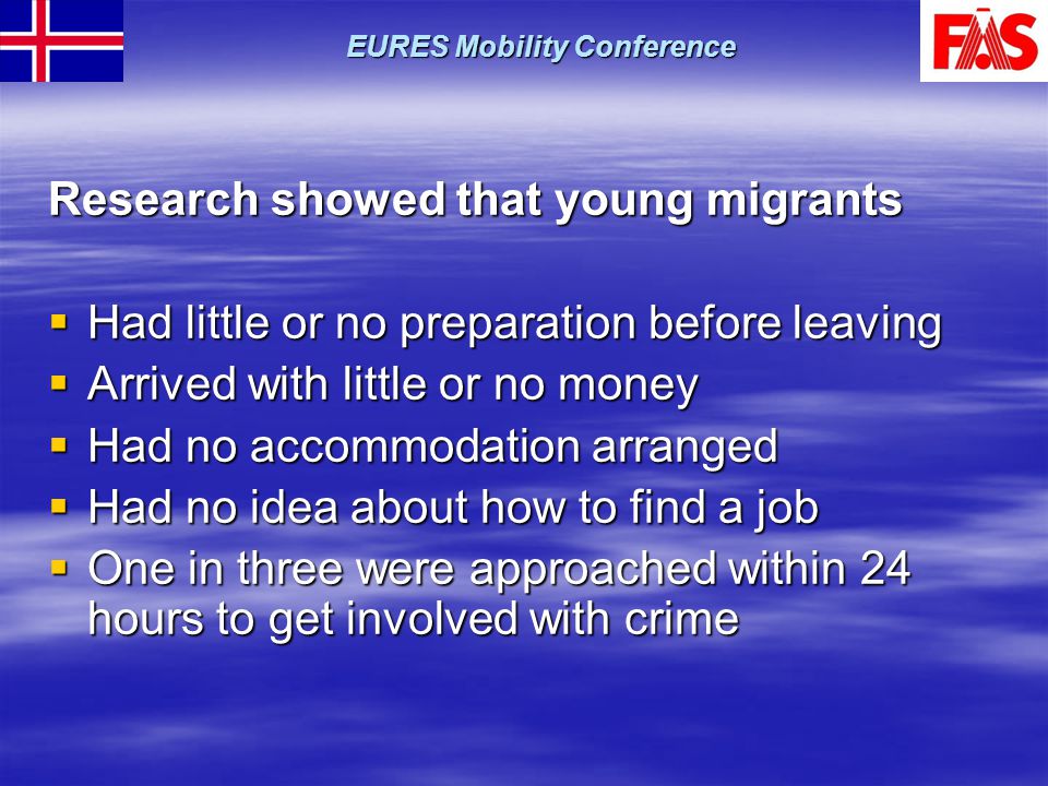 Research showed that young migrants  Had little or no preparation before leaving  Arrived with little or no money  Had no accommodation arranged  Had no idea about how to find a job  One in three were approached within 24 hours to get involved with crime EURES Mobility Conference