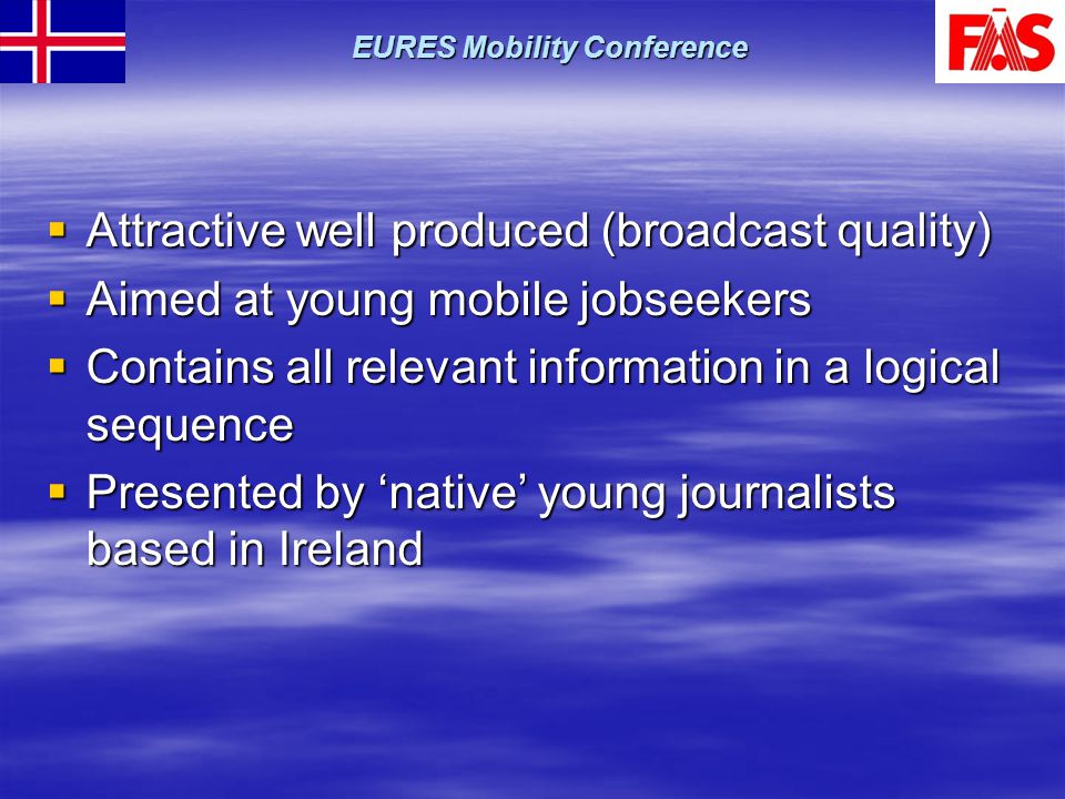  Attractive well produced (broadcast quality)  Aimed at young mobile jobseekers  Contains all relevant information in a logical sequence  Presented by ‘native’ young journalists based in Ireland EURES Mobility Conference