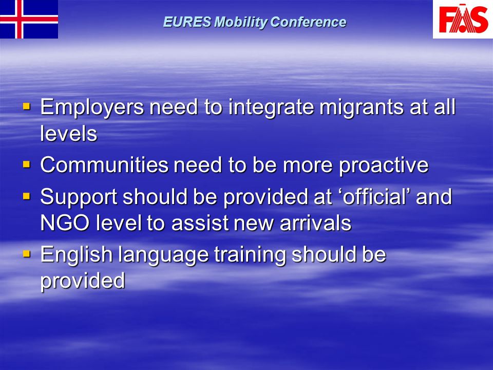  Employers need to integrate migrants at all levels  Communities need to be more proactive  Support should be provided at ‘official’ and NGO level to assist new arrivals  English language training should be provided EURES Mobility Conference