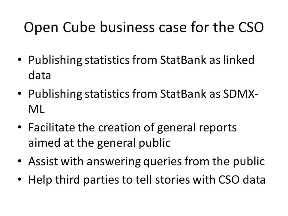 Publishing statistics from StatBank as linked data Publishing statistics from StatBank as SDMX- ML Facilitate the creation of general reports aimed at the general public Assist with answering queries from the public Help third parties to tell stories with CSO data Open Cube business case for the CSO