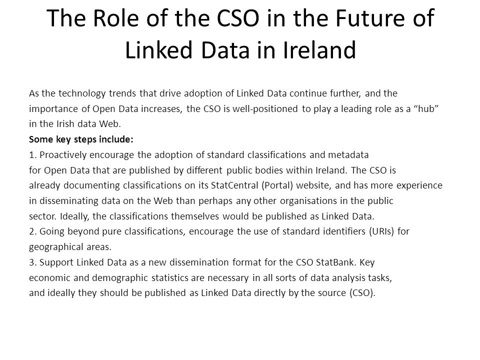 The Role of the CSO in the Future of Linked Data in Ireland As the technology trends that drive adoption of Linked Data continue further, and the importance of Open Data increases, the CSO is well-positioned to play a leading role as a hub in the Irish data Web.