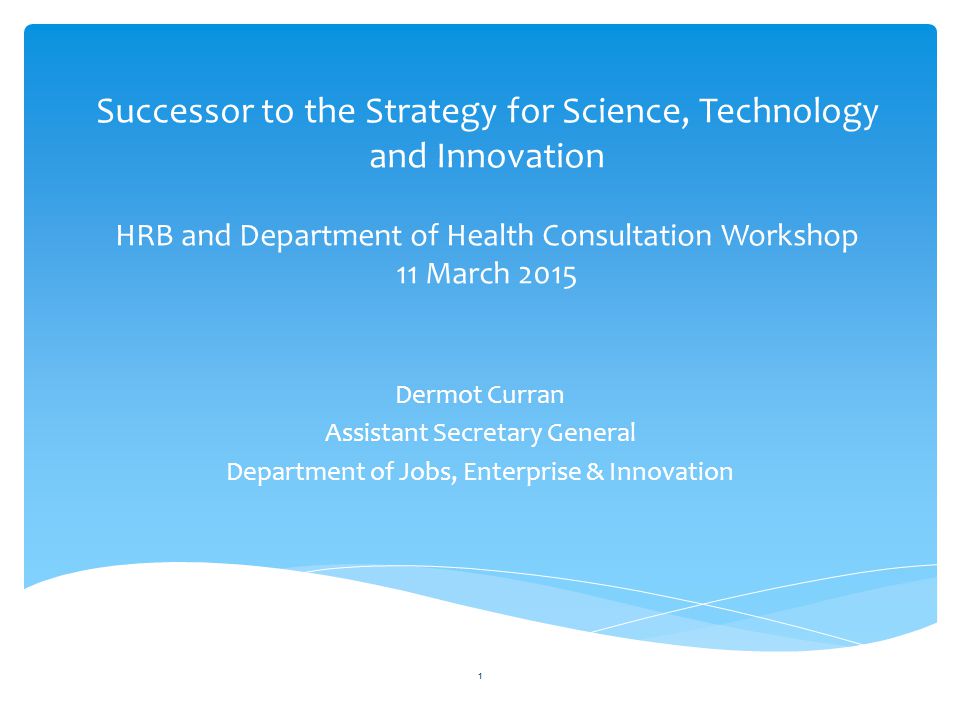 Successor to the Strategy for Science, Technology and Innovation HRB and Department of Health Consultation Workshop 11 March 2015 Dermot Curran Assistant Secretary General Department of Jobs, Enterprise & Innovation 1