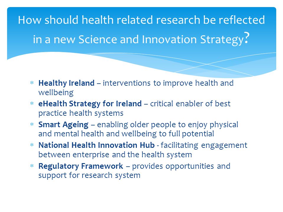  Healthy Ireland – interventions to improve health and wellbeing  eHealth Strategy for Ireland – critical enabler of best practice health systems  Smart Ageing – enabling older people to enjoy physical and mental health and wellbeing to full potential  National Health Innovation Hub - facilitating engagement between enterprise and the health system  Regulatory Framework – provides opportunities and support for research system How should health related research be reflected in a new Science and Innovation Strategy