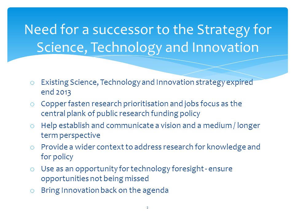 Need for a successor to the Strategy for Science, Technology and Innovation o Existing Science, Technology and Innovation strategy expired end 2013 o Copper fasten research prioritisation and jobs focus as the central plank of public research funding policy o Help establish and communicate a vision and a medium / longer term perspective o Provide a wider context to address research for knowledge and for policy o Use as an opportunity for technology foresight - ensure opportunities not being missed o Bring Innovation back on the agenda 2