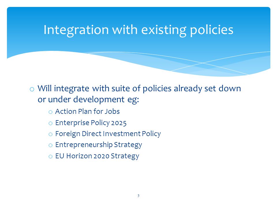 o Will integrate with suite of policies already set down or under development eg: o Action Plan for Jobs o Enterprise Policy 2025 o Foreign Direct Investment Policy o Entrepreneurship Strategy o EU Horizon 2020 Strategy Integration with existing policies 3