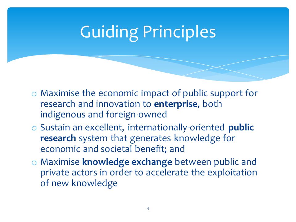 o Maximise the economic impact of public support for research and innovation to enterprise, both indigenous and foreign-owned o Sustain an excellent, internationally-oriented public research system that generates knowledge for economic and societal benefit; and o Maximise knowledge exchange between public and private actors in order to accelerate the exploitation of new knowledge 4 Guiding Principles