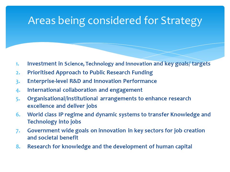 1.Investment in Science, Technology and Innovation and key goals/ targets 2.Prioritised Approach to Public Research Funding 3.Enterprise-level R&D and Innovation Performance 4.International collaboration and engagement 5.Organisational/institutional arrangements to enhance research excellence and deliver jobs 6.World class IP regime and dynamic systems to transfer Knowledge and Technology into jobs 7.Government wide goals on innovation in key sectors for job creation and societal benefit 8.Research for knowledge and the development of human capital Areas being considered for Strategy