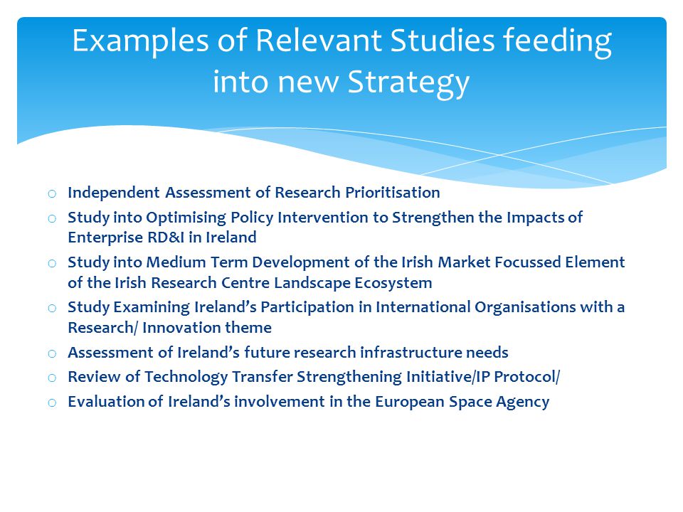 o Independent Assessment of Research Prioritisation o Study into Optimising Policy Intervention to Strengthen the Impacts of Enterprise RD&I in Ireland o Study into Medium Term Development of the Irish Market Focussed Element of the Irish Research Centre Landscape Ecosystem o Study Examining Ireland’s Participation in International Organisations with a Research/ Innovation theme o Assessment of Ireland’s future research infrastructure needs o Review of Technology Transfer Strengthening Initiative/IP Protocol/ o Evaluation of Ireland’s involvement in the European Space Agency Examples of Relevant Studies feeding into new Strategy