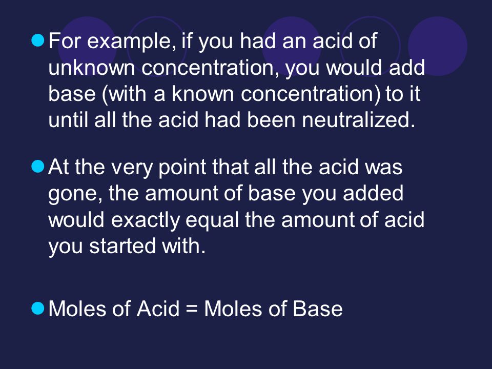For example, if you had an acid of unknown concentration, you would add base (with a known concentration) to it until all the acid had been neutralized.