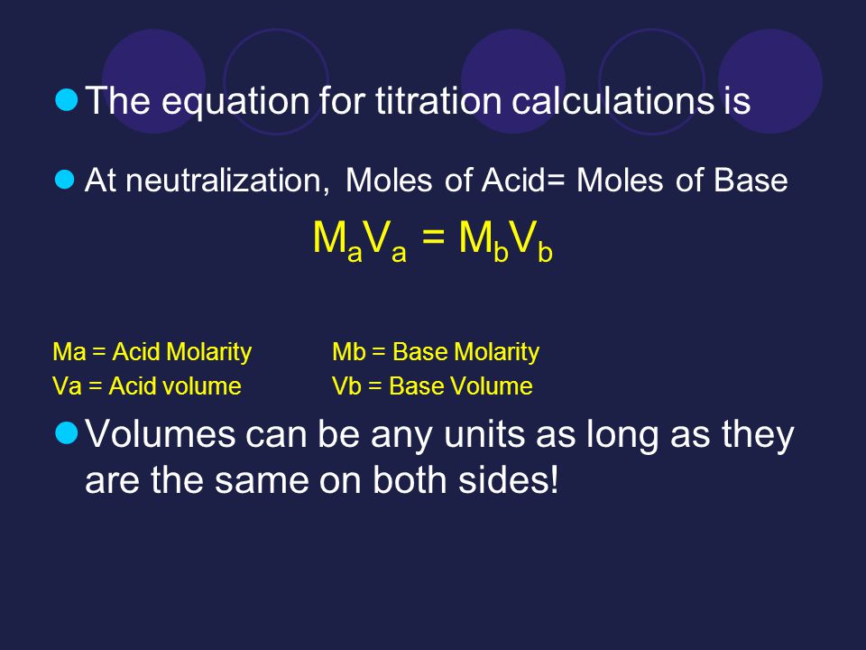 The equation for titration calculations is At neutralization, Moles of Acid= Moles of Base M a V a = M b V b Ma = Acid Molarity Mb = Base Molarity Va = Acid volume Vb = Base Volume Volumes can be any units as long as they are the same on both sides!