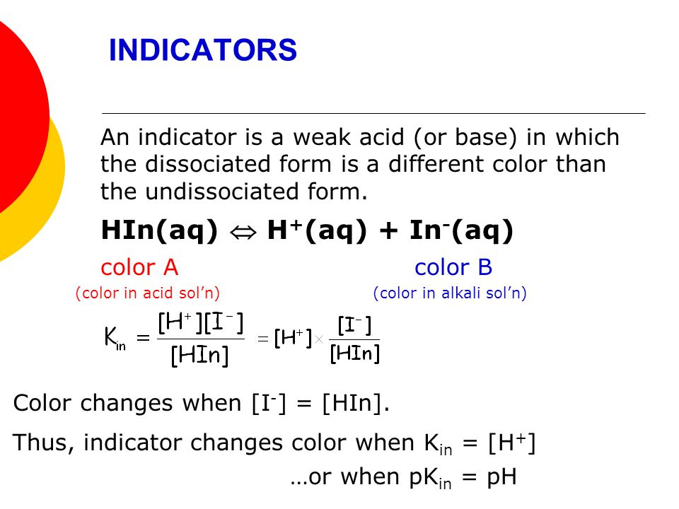 INDICATORS  Indicators signal change in pH  Indicators change color when the pH is equal to their pKa  Indicators can be used to signal the equivalence point in titrations