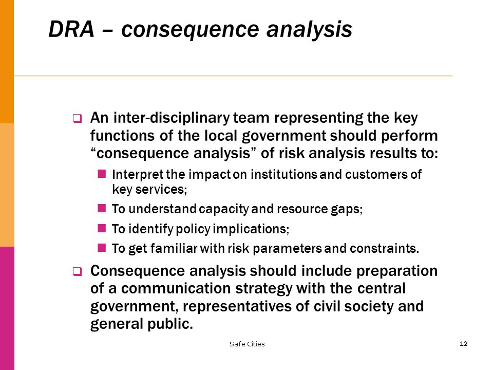 12 DRA – consequence analysis  An inter-disciplinary team representing the key functions of the local government should perform consequence analysis of risk analysis results to: Interpret the impact on institutions and customers of key services; To understand capacity and resource gaps; To identify policy implications; To get familiar with risk parameters and constraints.