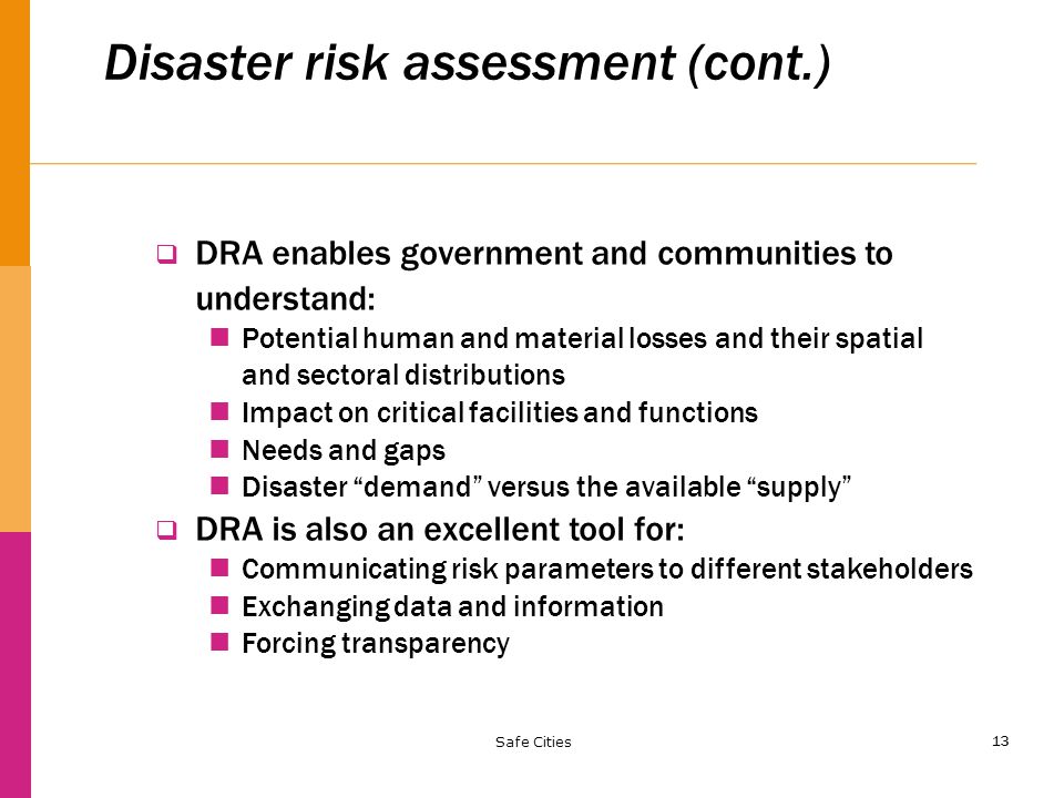 13 Disaster risk assessment (cont.)  DRA enables government and communities to understand: Potential human and material losses and their spatial and sectoral distributions Impact on critical facilities and functions Needs and gaps Disaster demand versus the available supply  DRA is also an excellent tool for: Communicating risk parameters to different stakeholders Exchanging data and information Forcing transparency Safe Cities