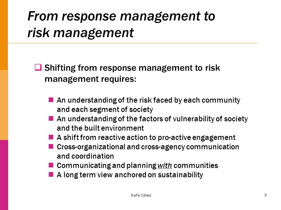 3 From response management to risk management  Shifting from response management to risk management requires: An understanding of the risk faced by each community and each segment of society An understanding of the factors of vulnerability of society and the built environment A shift from reactive action to pro-active engagement Cross-organizational and cross-agency communication and coordination Communicating and planning with communities A long term view anchored on sustainability Safe Cities