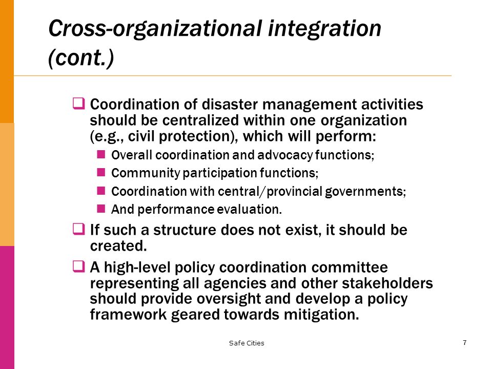 7 Cross-organizational integration (cont.)  Coordination of disaster management activities should be centralized within one organization (e.g., civil protection), which will perform: Overall coordination and advocacy functions; Community participation functions; Coordination with central/provincial governments; And performance evaluation.